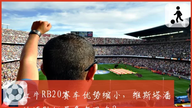 红牛RB20赛车优势缩小，维斯塔潘的连胜纪录危在旦夕？