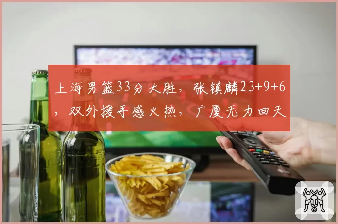 上海男篮33分大胜，张镇麟23+9+6，双外援手感火热，广厦无力回天