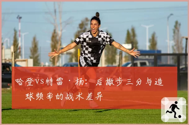 哈登vs特雷·杨:后撤步三分与造罚球频率的战术差异
