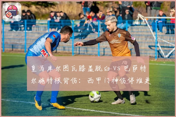 皇马库尔图瓦膝盖脱臼 vs 巴萨特尔施特根背伤:西甲门神伤停谁更致命?