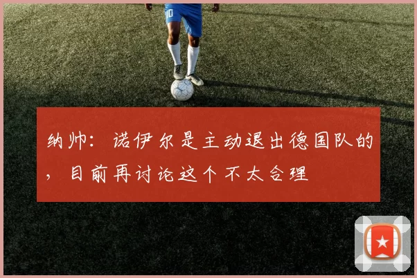 纳帅：诺伊尔是主动退出德国队的，目前再讨论这个不太合理