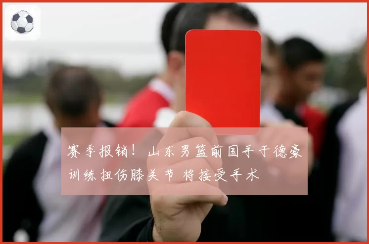 赛季报销！山东男篮前国手于德豪训练扭伤膝关节 将接受手术