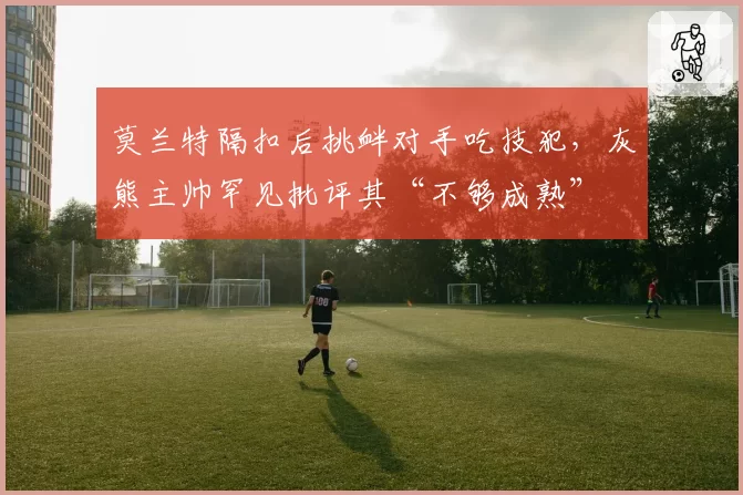 莫兰特隔扣后挑衅对手吃技犯,灰熊主帅罕见批评其“不够成熟”