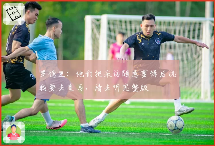 罗德里：他们把采访随意剪辑后说我要去皇马，请去听完整版