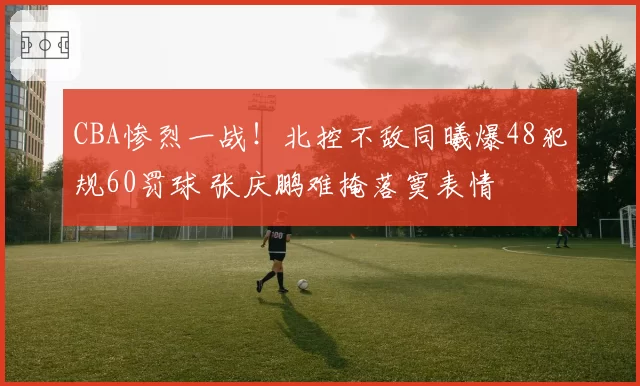 CBA惨烈一战！北控不敌同曦爆48犯规60罚球 张庆鹏难掩落寞表情