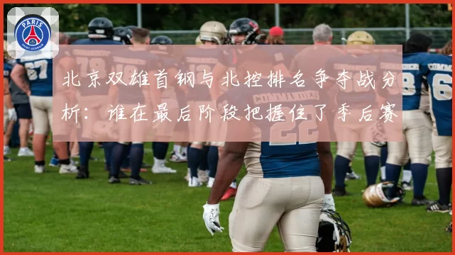 北京双雄首钢与北控排名争夺战分析：谁在最后阶段把握住了季后赛门票？