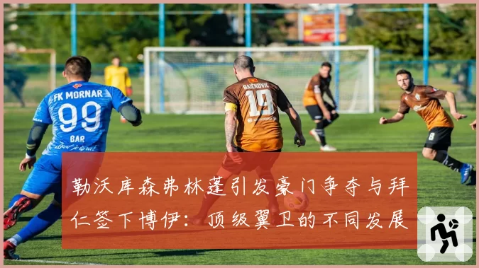 勒沃库森弗林蓬引发豪门争夺与拜仁签下博伊：顶级翼卫的不同发展平台选择分析