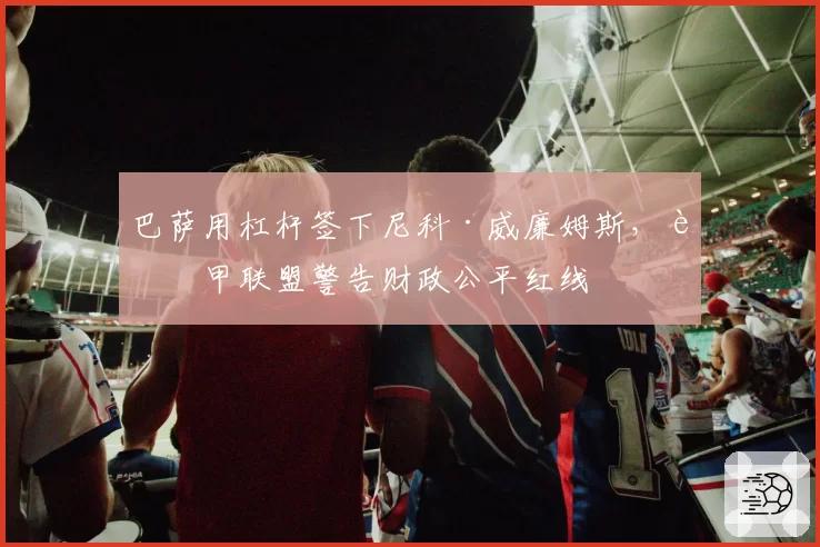 巴萨用杠杆签下尼科·威廉姆斯，西甲联盟警告财政公平红线
