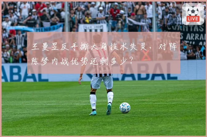 王曼昱反手撕大角技术失灵，对阵陈梦内战优势还剩多少？