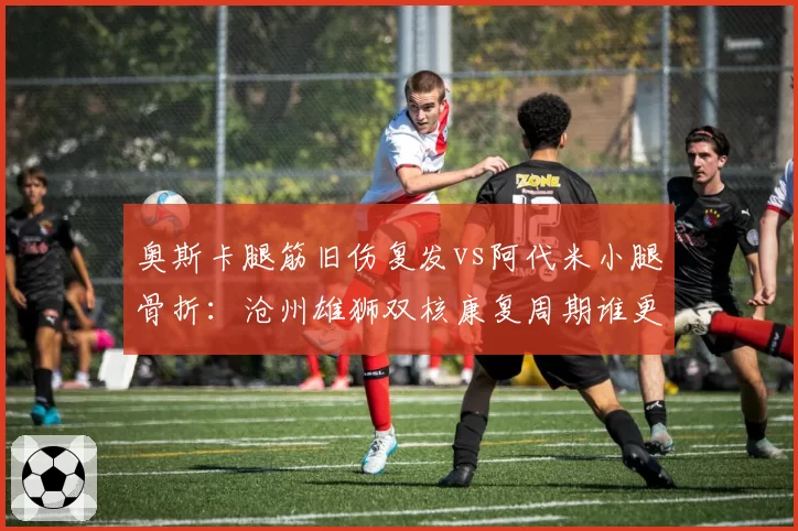 奥斯卡腿筋旧伤复发vs阿代米小腿骨折：沧州雄狮双核康复周期谁更乐观