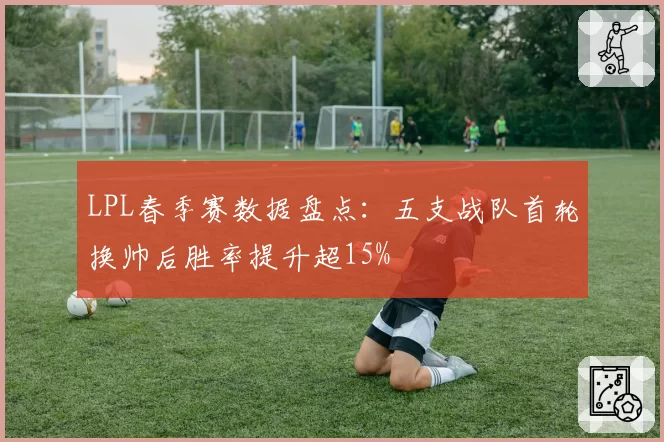 LPL春季赛数据盘点：五支战队首轮换帅后胜率提升超15%
