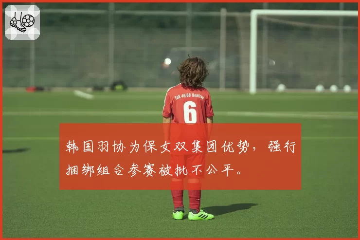 韩国羽协为保女双集团优势，强行捆绑组合参赛被批不公平。