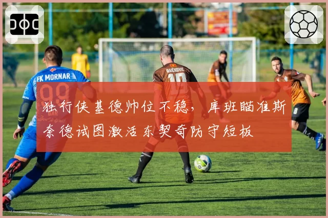 独行侠基德帅位不稳，库班瞄准斯奈德试图激活东契奇防守短板