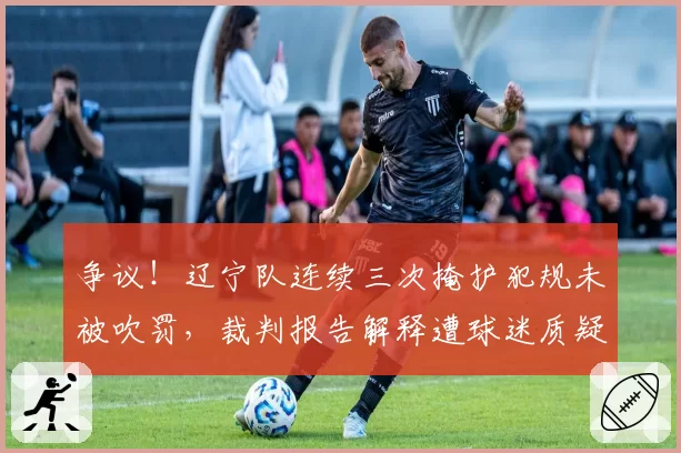 争议！辽宁队连续三次掩护犯规未被吹罚，裁判报告解释遭球迷质疑