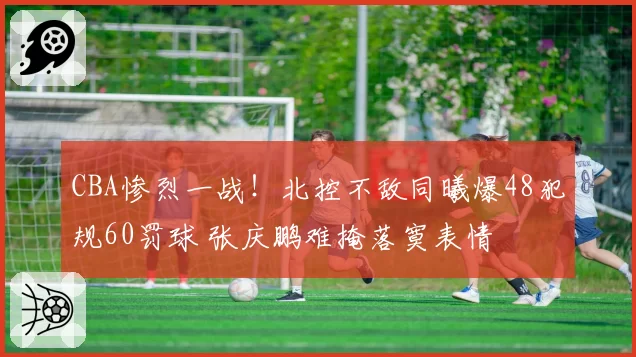 CBA惨烈一战!北控不敌同曦爆48犯规60罚球 张庆鹏难掩落寞表情