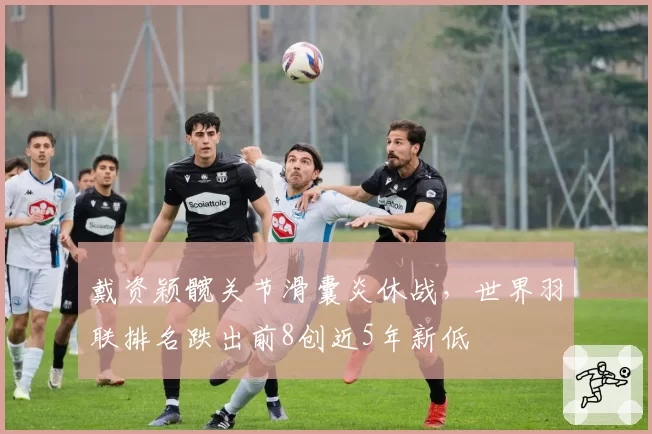 戴资颖髋关节滑囊炎休战，世界羽联排名跌出前8创近5年新低