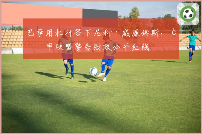 巴萨用杠杆签下尼科·威廉姆斯，西甲联盟警告财政公平红线