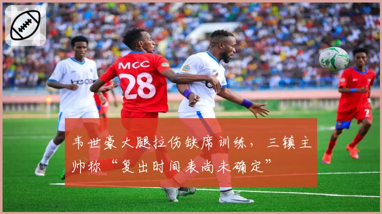 韦世豪大腿拉伤缺席训练，三镇主帅称“复出时间表尚未确定”