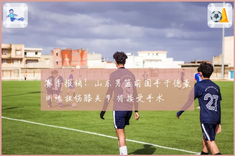 赛季报销！山东男篮前国手于德豪训练扭伤膝关节 将接受手术