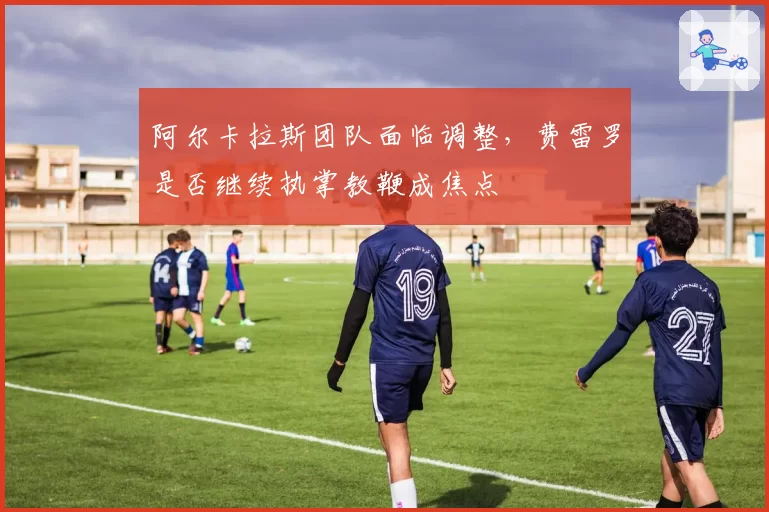 阿尔卡拉斯团队面临调整，费雷罗是否继续执掌教鞭成焦点