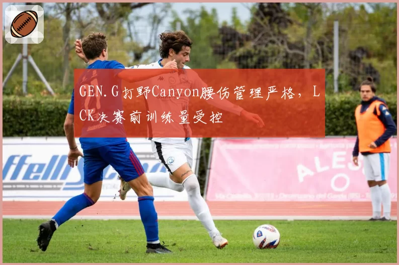 GEN.G打野Canyon腰伤管理严格，LCK决赛前训练量受控