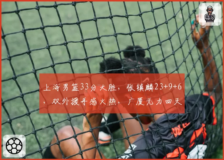 上海男篮33分大胜，张镇麟23+9+6，双外援手感火热，广厦无力回天