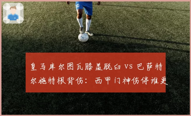 皇马库尔图瓦膝盖脱臼 vs 巴萨特尔施特根背伤:西甲门神伤停谁更致命?