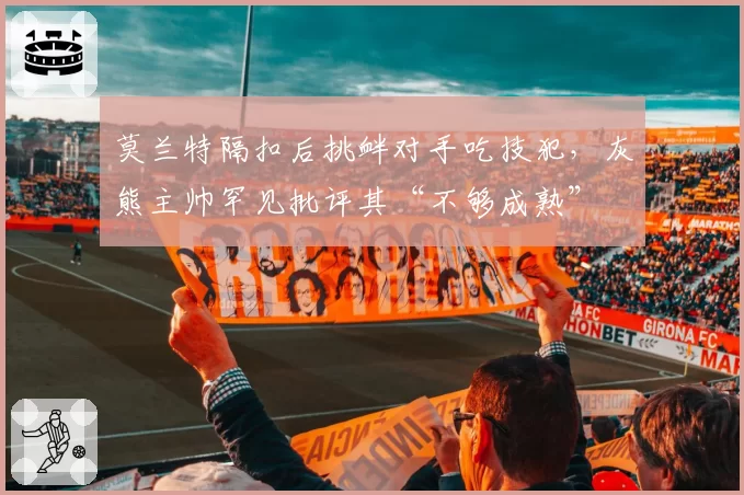 莫兰特隔扣后挑衅对手吃技犯,灰熊主帅罕见批评其“不够成熟”