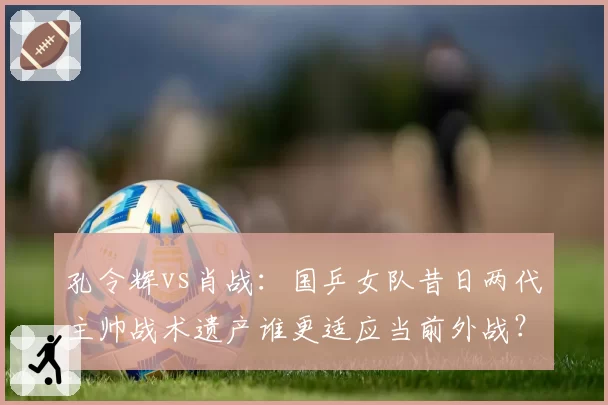 孔令辉vs肖战：国乒女队昔日两代主帅战术遗产谁更适应当前外战？