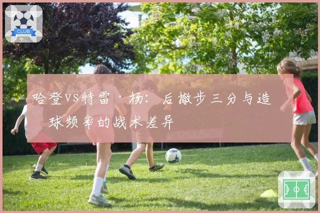 哈登vs特雷·杨:后撤步三分与造罚球频率的战术差异
