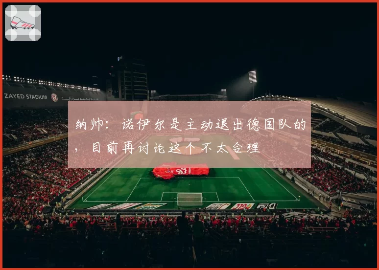 纳帅：诺伊尔是主动退出德国队的，目前再讨论这个不太合理