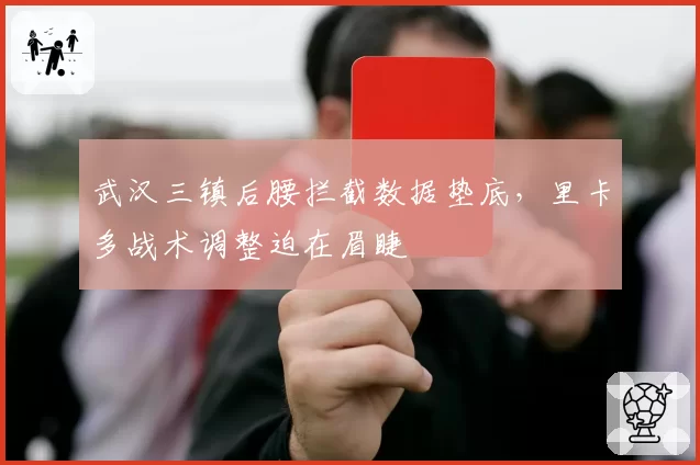 武汉三镇后腰拦截数据垫底，里卡多战术调整迫在眉睫