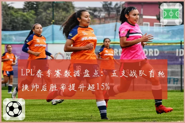 LPL春季赛数据盘点：五支战队首轮换帅后胜率提升超15%