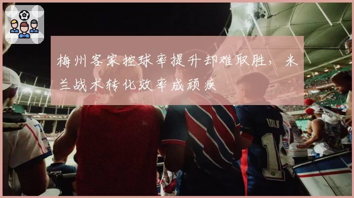 梅州客家控球率提升却难取胜，米兰战术转化效率成顽疾