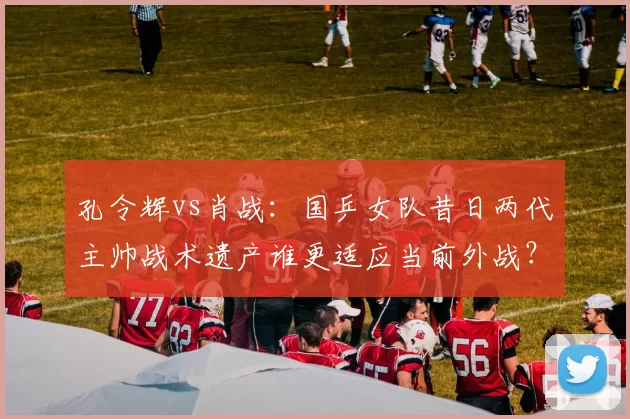 孔令辉vs肖战：国乒女队昔日两代主帅战术遗产谁更适应当前外战？
